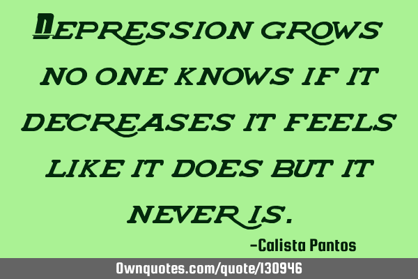 Depression grows no one knows if it decreases it feels like it does but it never