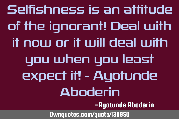 Selfishness is an attitude of the ignorant! Deal with it now or it will deal with you when you