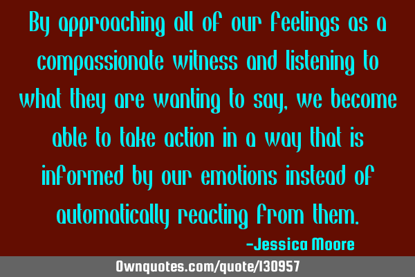 By approaching all of our feelings as a compassionate witness and listening to what they are