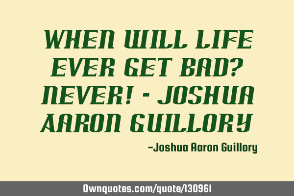 When will life ever get bad? Never! - Joshua Aaron G