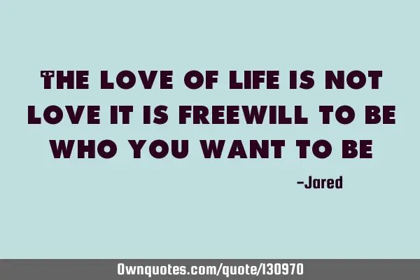 The love of life is not love it is freewill to be who you want to
