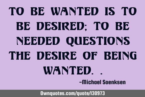 To be wanted is to be desired; to be needed questions the desire of being