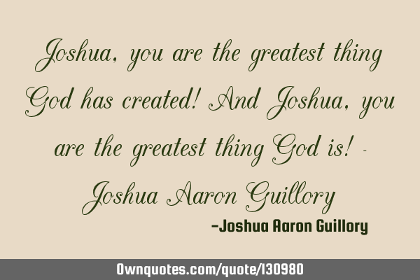 Joshua, you are the greatest thing God has created! And Joshua, you are the greatest thing God is! -