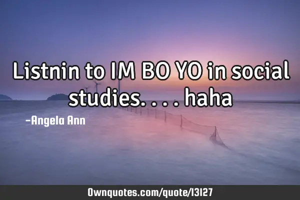 Listnin to IM BO YO in social studies....