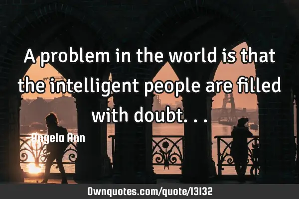A problem in the world is that the intelligent people are filled with