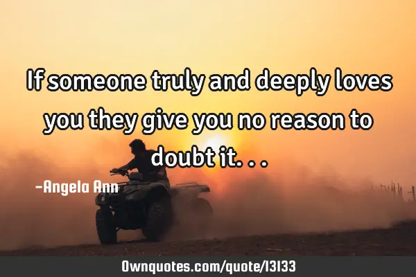 If someone truly and deeply loves you they give you no reason to doubt