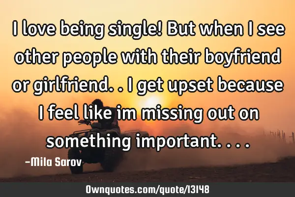 I love being single! But when I see other people with their boyfriend or girlfriend.. i get upset