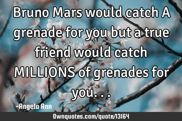 Bruno Mars would catch A grenade for you but a true friend would catch MILLIONS of grenades for