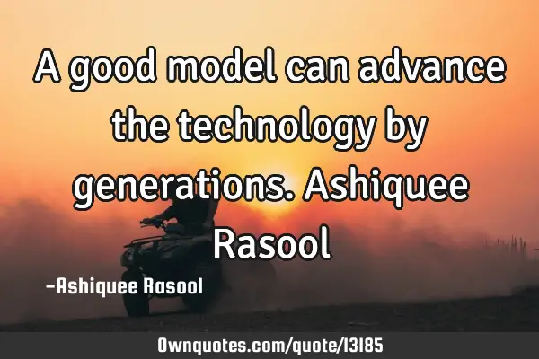 A good model can advance the technology by generations. Ashiquee R