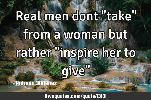 Real men dont "take" from a woman but rather "inspire her to give"