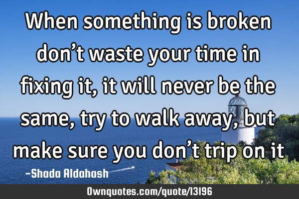 When something is broken don’t waste your time in fixing it, it will never be the same, try to