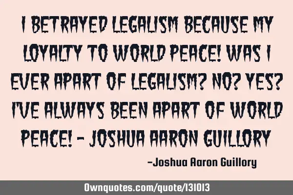 I betrayed legalism because my loyalty to world peace! was i ever apart of legalism? no? yes? i