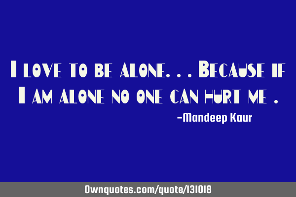 I love to be alone...because if I am alone no one can hurt me