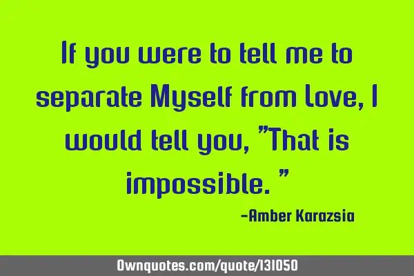If you were to tell me to separate Myself from Love, I would tell you, "That is impossible."