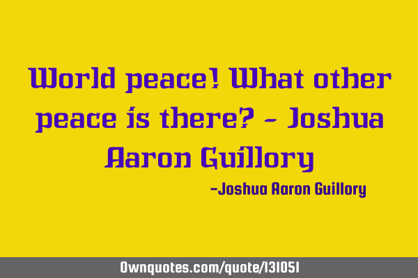 World peace! What other peace is there? - Joshua Aaron G