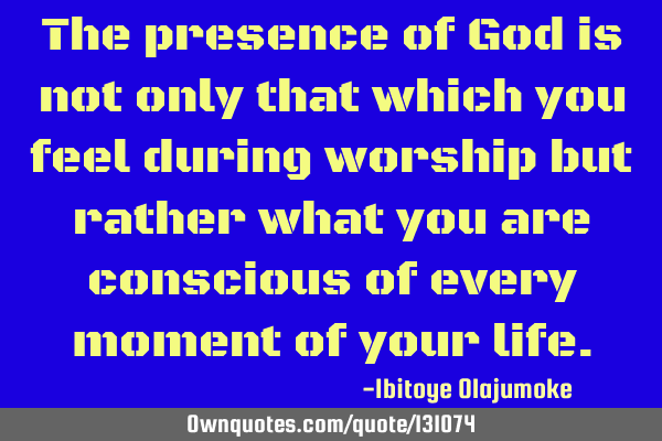 The presence of God is not only that which you feel during worship but rather what you are