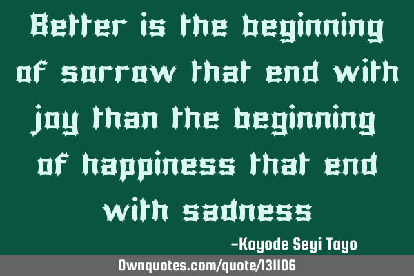 Better is the beginning of sorrow that end with joy than the beginning of happiness that end with