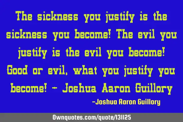 The sickness you justify is the sickness you become! The evil you justify is the evil you become! G