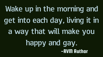 Wake up in the morning and get into each day, living it in a way that will make you happy and gay.