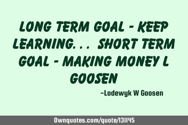 Long Term Goal - Keep Learning... Short Term Goal - Making Money L G