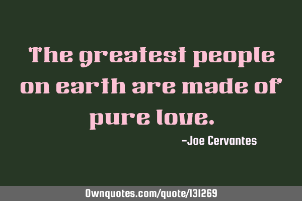 The greatest people on earth are made of pure