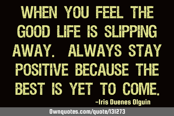 When you feel the good life is slipping away. Always stay positive because the best is yet to