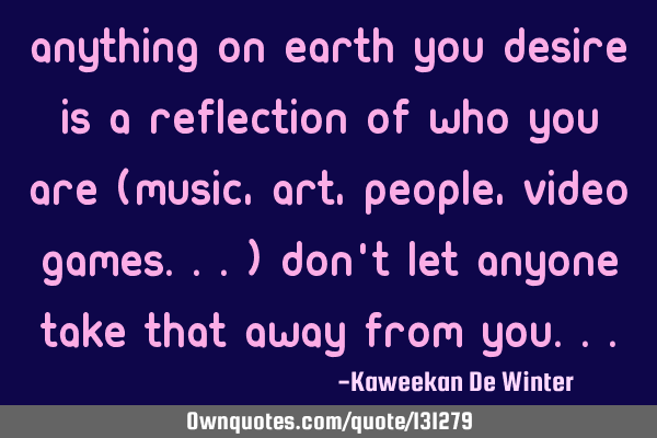 Anything on Earth you desire is a reflection of who you are (Music, art, people, video games...)