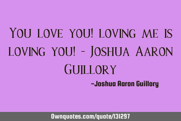 You love you! loving me is loving you! - Joshua Aaron G