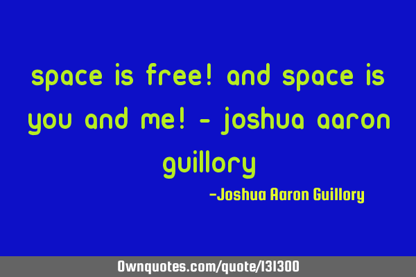 Space is free! And space is you and me! - Joshua Aaron G