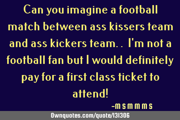 Can you imagine a football match between ass kissers team and ass kickers team.. I