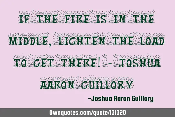 If the fire is in the middle, lighten the load to get there! - Joshua Aaron G