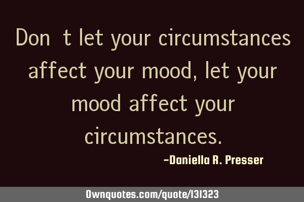 Don’t let your circumstances affect your mood, let your mood affect your
