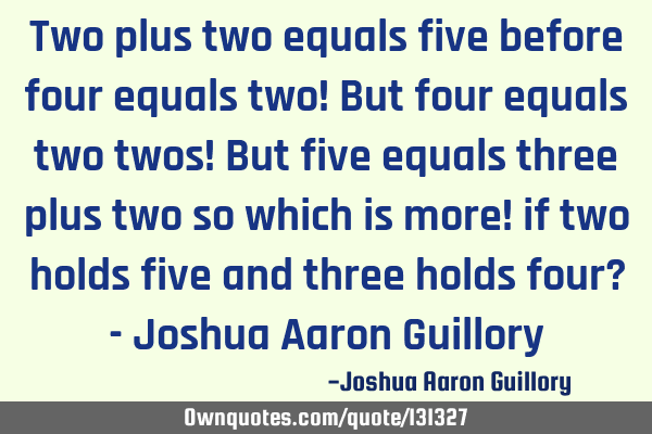 Two plus two equals five before four equals two! But four equals two twos! But five equals three