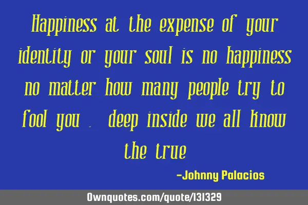 Happiness at the expense of your identity or your soul is no happiness no matter how many people