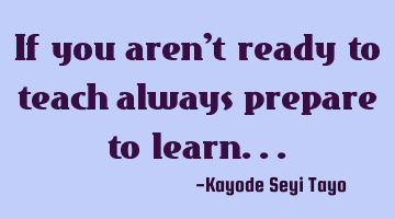 If you aren't ready to teach always prepare to learn...