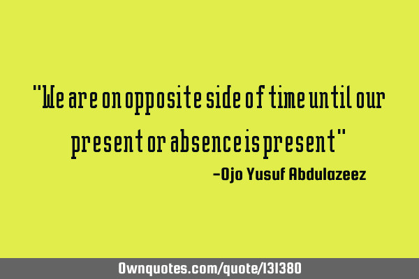 "We are on opposite side of time until our present or absence is present"