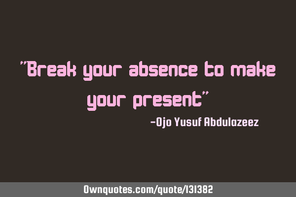 "Break your absence to make your present"