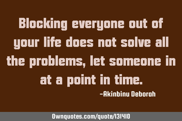 Blocking everyone out of your life does not solve all the problems, let someone in at a point in