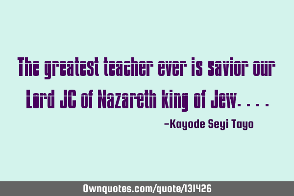 The greatest teacher ever is savior our Lord JC of Nazareth king of J