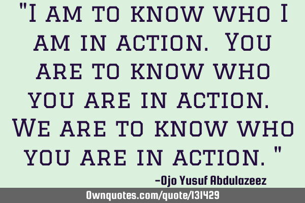 "I am to know who I am in action. You are to know who you are in action. We are to know who you are