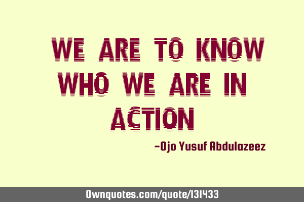 "We are to know who we are in action"