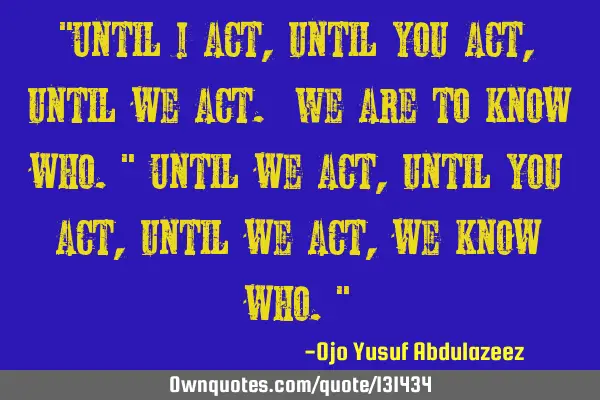 "Until I act, until you act, until we act. We are to know who." Until we act, until you act, until