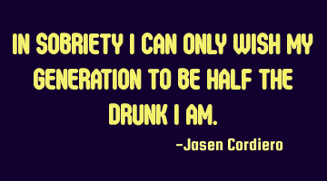 IN SOBRIETY I CAN ONLY WISH MY GENERATION TO BE HALF THE DRUNK I AM.