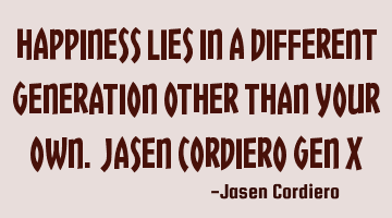 HAPPINESS LIES IN A DIFFERENT GENERATION OTHER THAN YOUR OWN. JASEN CORDIERO GEN X