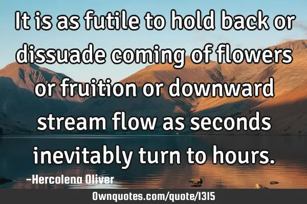 It is as futile to hold back or dissuade coming of flowers or fruition or downward stream flow as