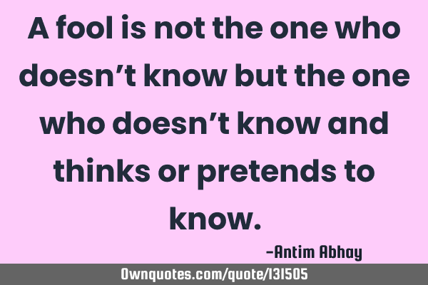 A fool is not the one who doesn’t know but the one who doesn’t know and thinks or pretends to
