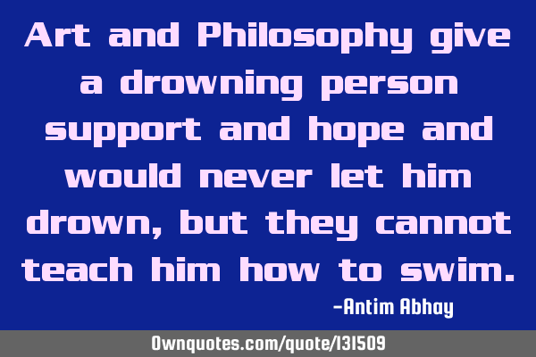 Art and Philosophy give a drowning person support and hope and would never let him drown, but they