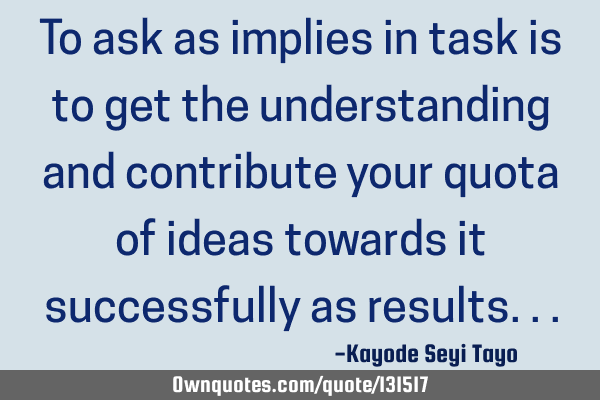 To ask as implies in task is to get the understanding and contribute your quota of ideas towards it