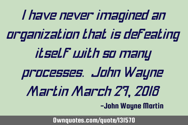 I have never imagined an organization that is defeating itself with so many processes. John Wayne M
