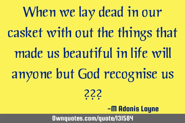 When we lay dead in our casket with out the things that made us beautiful in life will anyone but G